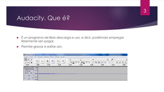 Audacity. Que é?
u É un programa de libre descarga e uso, e dicir, podémolo empregar
libremente sen pagar.
u Permite gravar e editar son.
3
 