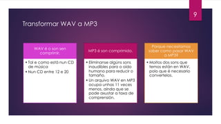 Transformar WAV a MP3
9
WAV é o son sen
comprimir.
• Tal e como está nun CD
de música
• Nun CD entre 12 e 20
MP3 é son comprimido.
• Elimínanse algúns sons
inaudibles para o oído
humano para reducir o
tamaño.
• Un arquivo WAV en MP3
ocupa unhas 11 veces
menos, aínda que se
pode axustar a taxa de
comprensión.
Porque necesitamos
saber como pasar WAV
a MP3?
• Moitos dos sons que
temos están en WAV,
polo que é necesario
convertelos.
 