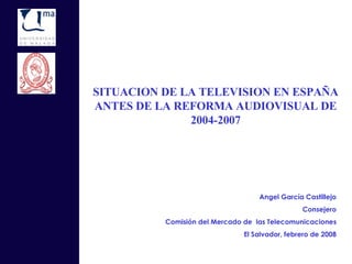 SITUACION DE LA TELEVISION EN ESPAÑA ANTES DE LA REFORMA AUDIOVISUAL DE 2004-2007 Angel García Castillejo Consejero Comisión del Mercado de  las Telecomunicaciones El Salvador, febrero de 2008 