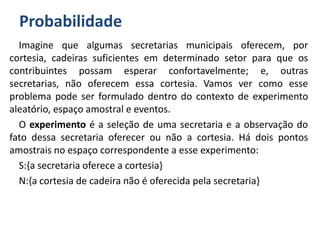 Probabilidade
Imagine que algumas secretarias municipais oferecem, por
cortesia, cadeiras suficientes em determinado setor para que os
contribuintes possam esperar confortavelmente; e, outras
secretarias, não oferecem essa cortesia. Vamos ver como esse
problema pode ser formulado dentro do contexto de experimento
aleatório, espaço amostral e eventos.
O experimento é a seleção de uma secretaria e a observação do
fato dessa secretaria oferecer ou não a cortesia. Há dois pontos
amostrais no espaço correspondente a esse experimento:
S:{a secretaria oferece a cortesia}
N:{a cortesia de cadeira não é oferecida pela secretaria}
 