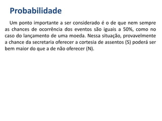 Probabilidade
Um ponto importante a ser considerado é o de que nem sempre
as chances de ocorrência dos eventos são iguais a 50%, como no
caso do lançamento de uma moeda. Nessa situação, provavelmente
a chance da secretaria oferecer a cortesia de assentos (S) poderá ser
bem maior do que a de não oferecer (N).
 