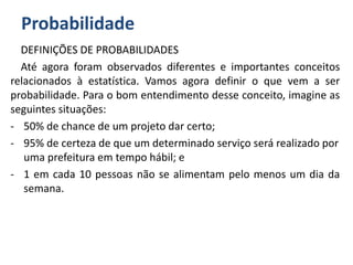 Probabilidade
DEFINIÇÕES DE PROBABILIDADES
Até agora foram observados diferentes e importantes conceitos
relacionados à estatística. Vamos agora definir o que vem a ser
probabilidade. Para o bom entendimento desse conceito, imagine as
seguintes situações:
- 50% de chance de um projeto dar certo;
- 95% de certeza de que um determinado serviço será realizado por
uma prefeitura em tempo hábil; e
- 1 em cada 10 pessoas não se alimentam pelo menos um dia da
semana.
 