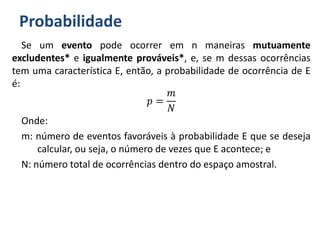 Probabilidade
Se um evento pode ocorrer em n maneiras mutuamente
excludentes* e igualmente prováveis*, e, se m dessas ocorrências
tem uma característica E, então, a probabilidade de ocorrência de E
é:
𝑝 =
𝑚
𝑁
Onde:
m: número de eventos favoráveis à probabilidade E que se deseja
calcular, ou seja, o número de vezes que E acontece; e
N: número total de ocorrências dentro do espaço amostral.
 