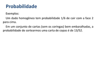 Probabilidade
Exemplos:
Um dado homogêneo tem probabilidade 1/6 de cair com a face 2
para cima.
Em um conjunto de cartas (sem os coringas) bem embaralhadas, a
probabilidade de sortearmos uma carta de copas é de 13/52.
 