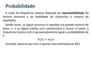 Probabilidade
A visão da frequência relativa depende da reprodutibilidade do
mesmo processo e da habilidade de contarmos o número de
repetições.
Sendo assim, se algum processo é repetido um grande número de
vezes, n, e se algum evento com característica E ocorre m vezes, a
frequência relativa m/n é aproximadamente igual à probabilidade de
E:
𝑃(𝐸) ≈ 𝑚/𝑛
Contudo, observe que m/n é apenas uma estimativa de P(E).
 
