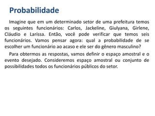 Probabilidade
Imagine que em um determinado setor de uma prefeitura temos
os seguintes funcionários: Carlos, Jackeline, Giulyana, Girlene,
Cláudio e Larissa. Então, você pode verificar que temos seis
funcionários. Vamos pensar agora: qual a probabilidade de se
escolher um funcionário ao acaso e ele ser do gênero masculino?
Para obtermos as respostas, vamos definir o espaço amostral e o
evento desejado. Consideremos espaço amostral ou conjunto de
possibilidades todos os funcionários públicos do setor.
 