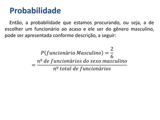 Probabilidade
Então, a probabilidade que estamos procurando, ou seja, a de
escolher um funcionário ao acaso e ele ser do gênero masculino,
pode ser apresentada conforme descrição, a seguir:
𝑃 𝑓𝑢𝑛𝑐𝑖𝑜𝑛á𝑟𝑖𝑜 𝑀𝑎𝑠𝑐𝑢𝑙𝑖𝑛𝑜 =
2
6
=
𝑛º 𝑑𝑒 𝑓𝑢𝑛𝑐𝑖𝑜𝑛á𝑟𝑖𝑜𝑠 𝑑𝑜 𝑠𝑒𝑥𝑜 𝑚𝑎𝑠𝑐𝑢𝑙𝑖𝑛𝑜
𝑛º 𝑡𝑜𝑡𝑎𝑙 𝑑𝑒 𝑓𝑢𝑛𝑐𝑖𝑜𝑛á𝑟𝑖𝑜𝑠
 
