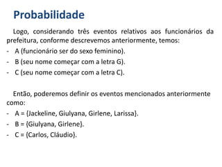 Probabilidade
Logo, considerando três eventos relativos aos funcionários da
prefeitura, conforme descrevemos anteriormente, temos:
- A (funcionário ser do sexo feminino).
- B (seu nome começar com a letra G).
- C (seu nome começar com a letra C).
Então, poderemos definir os eventos mencionados anteriormente
como:
- A = {Jackeline, Giulyana, Girlene, Larissa}.
- B = {Giulyana, Girlene}.
- C = {Carlos, Cláudio}.
 