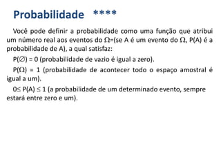 Probabilidade ****
Você pode definir a probabilidade como uma função que atribui
um número real aos eventos do =(se A é um evento do , P(A) é a
probabilidade de A), a qual satisfaz:
P() = 0 (probabilidade de vazio é igual a zero).
P() = 1 (probabilidade de acontecer todo o espaço amostral é
igual a um).
0 P(A)  1 (a probabilidade de um determinado evento, sempre
estará entre zero e um).
 