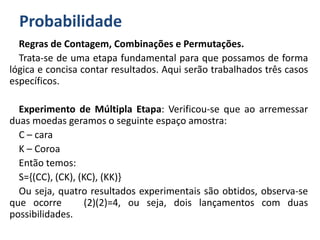 Probabilidade
Regras de Contagem, Combinações e Permutações.
Trata-se de uma etapa fundamental para que possamos de forma
lógica e concisa contar resultados. Aqui serão trabalhados três casos
específicos.
Experimento de Múltipla Etapa: Verificou-se que ao arremessar
duas moedas geramos o seguinte espaço amostra:
C – cara
K – Coroa
Então temos:
S={(CC), (CK), (KC), (KK)}
Ou seja, quatro resultados experimentais são obtidos, observa-se
que ocorre (2)(2)=4, ou seja, dois lançamentos com duas
possibilidades.
 
