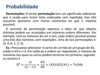 Probabilidade
Permutações: O termo permutação tem um significado radicional,
que é usado para incluir listas ordenadas sem repetição, mas não
exaustiva (portanto com menos elementos do que o máximo
possível).
O conceito de permutação expressa a ideia de que objetos
distintos podem ser arranjados em inúmeras ordens diferentes. Por
exemplo, com os números de um a seis, cada ordem possível produz
uma lista dos números, sem repetições. Uma de tais permutações é:
(3, 4, 6, 1, 2, 5).
Ex.: Precisamos selecionar 3 carros de corrida de um grupo de 43,
então n=43 e r=3. Em razão da e ordem ser importante, o número de
maneiras nas quais os carros podem terminar em primeiro, segundo
ou terceiro é
𝑃𝑟
𝑛
=
𝑛!
𝑛 − 𝑟 !
=
43!
40!
= 43 42 41 = 74.046
 