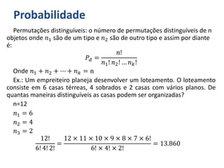 Probabilidade
Permutações distinguíveis: o número de permutações distinguíveis de n
objetos onde 𝑛1 são de um tipo e 𝑛2 são de outro tipo e assim por diante
é:
𝑃𝑑 =
𝑛!
𝑛1! 𝑛2! … 𝑛 𝑘!
Onde 𝑛1 + 𝑛2 + ⋯ + 𝑛 𝑘 = n
Ex.: Um empreiteiro planeja desenvolver um loteamento. O loteamento
consiste em 6 casas térreas, 4 sobrados e 2 casas com vários planos. De
quantas maneiras distinguíveis as casas podem ser organizadas?
n=12
𝑛1 = 6
𝑛2 = 4
𝑛3 = 2
12!
6! 4! 2!
=
12 × 11 × 10 × 9 × 8 × 7 × 6!
6! × 4! × 2!
= 13.860
 