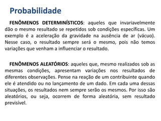 Probabilidade
FENÔMENOS DETERMINÍSTICOS: aqueles que invariavelmente
dão o mesmo resultado se repetidos sob condições específicas. Um
exemplo é a aceleração da gravidade na ausência de ar (vácuo).
Nesse caso, o resultado sempre será o mesmo, pois não temos
variações que venham a influenciar o resultado.
FENÔMENOS ALEATÓRIOS: aqueles que, mesmo realizados sob as
mesmas condições, apresentam variações nos resultados de
diferentes observações. Pense na reação de um contribuinte quando
ele é atendido ou no lançamento de um dado. Em cada uma dessas
situações, os resultados nem sempre serão os mesmos. Por isso são
aleatórios, ou seja, ocorrem de forma aleatória, sem resultado
previsível.
 