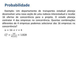 Probabilidade
Exemplo: Um departamento de transportes estadual planeja
desenvolver uma nova seção de uma rodovia interestadual e recebe
16 ofertas de concorrência para o projeto. O estado planeja
contratar 4 das empresas na concorrência. Quantas combinações
diferentes de 4 empresas podemos selecionar das 16 empresas na
concorrência?
𝑛 = 16 𝑒 𝑟 = 4
𝐶𝑟
𝑛 =
16!
4! 12!
= 1.820
 