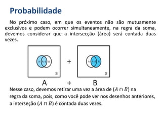 Probabilidade
No próximo caso, em que os eventos não são mutuamente
exclusivos e podem ocorrer simultaneamente, na regra da soma,
devemos considerar que a intersecção (área) será contada duas
vezes.
Nesse caso, devemos retirar uma vez a área de (𝐴 ∩ 𝐵) na
regra da soma, pois, como você pode ver nos desenhos anteriores,
a interseção (𝐴 ∩ 𝐵) é contada duas vezes.
 
