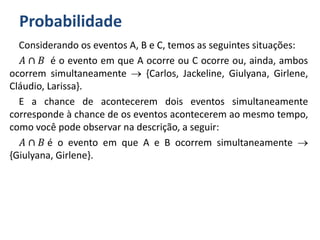 Probabilidade
Considerando os eventos A, B e C, temos as seguintes situações:
𝐴 ∩ 𝐵 é o evento em que A ocorre ou C ocorre ou, ainda, ambos
ocorrem simultaneamente  {Carlos, Jackeline, Giulyana, Girlene,
Cláudio, Larissa}.
E a chance de acontecerem dois eventos simultaneamente
corresponde à chance de os eventos acontecerem ao mesmo tempo,
como você pode observar na descrição, a seguir:
𝐴 ∩ 𝐵 é o evento em que A e B ocorrem simultaneamente 
{Giulyana, Girlene}.
 