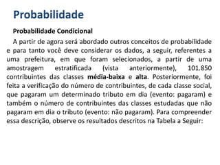 Probabilidade
Probabilidade Condicional
A partir de agora será abordado outros conceitos de probabilidade
e para tanto você deve considerar os dados, a seguir, referentes a
uma prefeitura, em que foram selecionados, a partir de uma
amostragem estratificada (vista anteriormente), 101.850
contribuintes das classes média-baixa e alta. Posteriormente, foi
feita a verificação do número de contribuintes, de cada classe social,
que pagaram um determinado tributo em dia (evento: pagaram) e
também o número de contribuintes das classes estudadas que não
pagaram em dia o tributo (evento: não pagaram). Para compreender
essa descrição, observe os resultados descritos na Tabela a Seguir:
 
