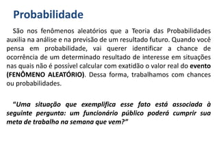 Probabilidade
São nos fenômenos aleatórios que a Teoria das Probabilidades
auxilia na análise e na previsão de um resultado futuro. Quando você
pensa em probabilidade, vai querer identificar a chance de
ocorrência de um determinado resultado de interesse em situações
nas quais não é possível calcular com exatidão o valor real do evento
(FENÔMENO ALEATÓRIO). Dessa forma, trabalhamos com chances
ou probabilidades.
“Uma situação que exemplifica esse fato está associada à
seguinte pergunta: um funcionário público poderá cumprir sua
meta de trabalho na semana que vem?”
 