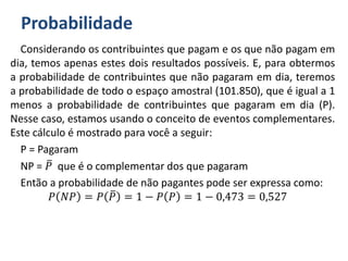 Probabilidade
Considerando os contribuintes que pagam e os que não pagam em
dia, temos apenas estes dois resultados possíveis. E, para obtermos
a probabilidade de contribuintes que não pagaram em dia, teremos
a probabilidade de todo o espaço amostral (101.850), que é igual a 1
menos a probabilidade de contribuintes que pagaram em dia (P).
Nesse caso, estamos usando o conceito de eventos complementares.
Este cálculo é mostrado para você a seguir:
P = Pagaram
NP = 𝑃 que é o complementar dos que pagaram
Então a probabilidade de não pagantes pode ser expressa como:
𝑃 𝑁𝑃 = 𝑃 𝑃 = 1 − 𝑃 𝑃 = 1 − 0,473 = 0,527
 