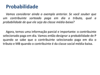 Probabilidade
Vamos considerar ainda o exemplo anterior. Se você souber que
um contribuinte sorteado paga em dia o tributo, qual a
probabilidade de que ele seja da classe média-baixa?
Agora, temos uma informação parcial e importante: o contribuinte
selecionado paga em dia. Vamos então designar a probabilidade de P
quando se sabe que o contribuinte selecionado paga em dia o
tributo e MB quando o contribuinte é da classe social média-baixa.
 