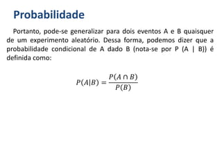 Probabilidade
Portanto, pode-se generalizar para dois eventos A e B quaisquer
de um experimento aleatório. Dessa forma, podemos dizer que a
probabilidade condicional de A dado B (nota-se por P (A | B)) é
definida como:
𝑃 𝐴 𝐵 =
𝑃 𝐴 ∩ 𝐵
𝑃 𝐵
 