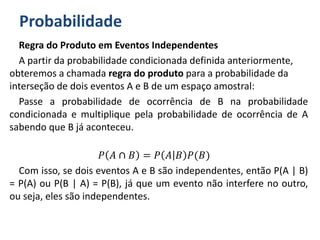 Probabilidade
Regra do Produto em Eventos Independentes
A partir da probabilidade condicionada definida anteriormente,
obteremos a chamada regra do produto para a probabilidade da
interseção de dois eventos A e B de um espaço amostral:
Passe a probabilidade de ocorrência de B na probabilidade
condicionada e multiplique pela probabilidade de ocorrência de A
sabendo que B já aconteceu.
𝑃 𝐴 ∩ 𝐵 = 𝑃 𝐴 𝐵 𝑃(𝐵)
Com isso, se dois eventos A e B são independentes, então P(A | B)
= P(A) ou P(B | A) = P(B), já que um evento não interfere no outro,
ou seja, eles são independentes.
 