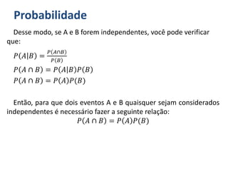 Probabilidade
Desse modo, se A e B forem independentes, você pode verificar
que:
𝑃 𝐴 𝐵 =
𝑃 𝐴∩𝐵
𝑃 𝐵
𝑃 𝐴 ∩ 𝐵 = 𝑃 𝐴 𝐵 𝑃 𝐵
𝑃 𝐴 ∩ 𝐵 = 𝑃 𝐴 𝑃(𝐵)
Então, para que dois eventos A e B quaisquer sejam considerados
independentes é necessário fazer a seguinte relação:
𝑃 𝐴 ∩ 𝐵 = 𝑃 𝐴 𝑃(𝐵)
 