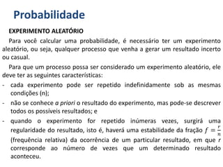 Probabilidade
EXPERIMENTO ALEATÓRIO
Para você calcular uma probabilidade, é necessário ter um experimento
aleatório, ou seja, qualquer processo que venha a gerar um resultado incerto
ou casual.
Para que um processo possa ser considerado um experimento aleatório, ele
deve ter as seguintes características:
- cada experimento pode ser repetido indefinidamente sob as mesmas
condições (n);
- não se conhece a priori o resultado do experimento, mas pode-se descrever
todos os possíveis resultados; e
- quando o experimento for repetido inúmeras vezes, surgirá uma
regularidade do resultado, isto é, haverá uma estabilidade da fração 𝑓 =
𝑟
𝑛
(frequência relativa) da ocorrência de um particular resultado, em que r
corresponde ao número de vezes que um determinado resultado
aconteceu.
 