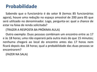 Probabilidade
Sabendo que o funcionário é do setor B (temos 85 funcionários
agora), houve uma redução no espaço amostral de 200 para 85 que
será utilizado no denominador. Logo, pergunta-se: qual a chance de
estar na faixa de renda solicitada?
(TRAZER A RESPOSTA BA PRÓXIMA AULA)
Outro exemplo: Duas pessoas combinam um encontro entre as 17
e às 18 horas; uma não esperará pela outra mais do que 15 minutos;
nenhuma chegará ao local do encontro antes das 17 horas nem
ficará depois das 18 horas; qual a probabilidade das duas pessoas se
encontrarem?
(FAZER NA SALA)
 