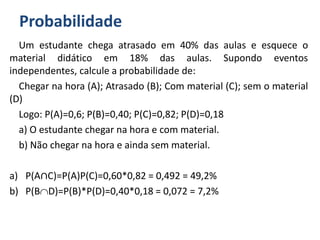 Probabilidade
Um estudante chega atrasado em 40% das aulas e esquece o
material didático em 18% das aulas. Supondo eventos
independentes, calcule a probabilidade de:
Chegar na hora (A); Atrasado (B); Com material (C); sem o material
(D)
Logo: P(A)=0,6; P(B)=0,40; P(C)=0,82; P(D)=0,18
a) O estudante chegar na hora e com material.
b) Não chegar na hora e ainda sem material.
a) P(A∩C)=P(A)P(C)=0,60*0,82 = 0,492 = 49,2%
b) P(BD)=P(B)*P(D)=0,40*0,18 = 0,072 = 7,2%
 