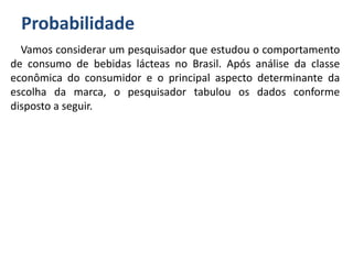 Probabilidade
Vamos considerar um pesquisador que estudou o comportamento
de consumo de bebidas lácteas no Brasil. Após análise da classe
econômica do consumidor e o principal aspecto determinante da
escolha da marca, o pesquisador tabulou os dados conforme
disposto a seguir.
 