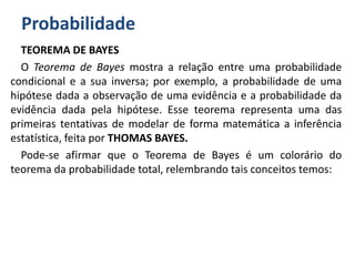 Probabilidade
TEOREMA DE BAYES
O Teorema de Bayes mostra a relação entre uma probabilidade
condicional e a sua inversa; por exemplo, a probabilidade de uma
hipótese dada a observação de uma evidência e a probabilidade da
evidência dada pela hipótese. Esse teorema representa uma das
primeiras tentativas de modelar de forma matemática a inferência
estatística, feita por THOMAS BAYES.
Pode-se afirmar que o Teorema de Bayes é um colorário do
teorema da probabilidade total, relembrando tais conceitos temos:
 