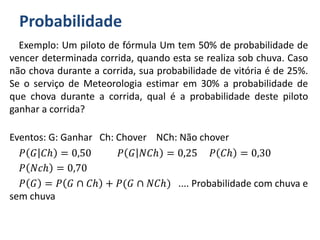Probabilidade
Exemplo: Um piloto de fórmula Um tem 50% de probabilidade de
vencer determinada corrida, quando esta se realiza sob chuva. Caso
não chova durante a corrida, sua probabilidade de vitória é de 25%.
Se o serviço de Meteorologia estimar em 30% a probabilidade de
que chova durante a corrida, qual é a probabilidade deste piloto
ganhar a corrida?
Eventos: G: Ganhar Ch: Chover NCh: Não chover
𝑃 𝐺 𝐶ℎ = 0,50 𝑃 𝐺 𝑁𝐶ℎ = 0,25 𝑃 𝐶ℎ = 0,30
𝑃 𝑁𝑐ℎ = 0,70
𝑃 𝐺 = 𝑃 𝐺 ∩ 𝐶ℎ + 𝑃(𝐺 ∩ 𝑁𝐶ℎ) .... Probabilidade com chuva e
sem chuva
 