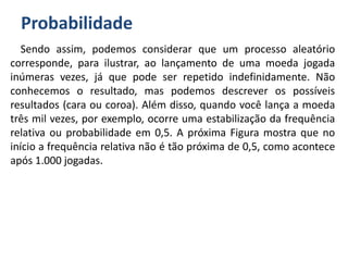 Probabilidade
Sendo assim, podemos considerar que um processo aleatório
corresponde, para ilustrar, ao lançamento de uma moeda jogada
inúmeras vezes, já que pode ser repetido indefinidamente. Não
conhecemos o resultado, mas podemos descrever os possíveis
resultados (cara ou coroa). Além disso, quando você lança a moeda
três mil vezes, por exemplo, ocorre uma estabilização da frequência
relativa ou probabilidade em 0,5. A próxima Figura mostra que no
início a frequência relativa não é tão próxima de 0,5, como acontece
após 1.000 jogadas.
 