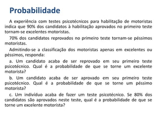 Probabilidade
A experiência com testes psicotécnicos para habilitação de motoristas
indica que 90% dos candidatos à habilitação aprovados no primeiro teste
tornam-se excelentes motoristas.
70% dos candidatos reprovados no primeiro teste tornam-se péssimos
motoristas.
Admitindo-se a classificação dos motoristas apenas em excelentes ou
péssimos, responda:
a. Um candidato acaba de ser reprovado em seu primeiro teste
psicotécnico. Qual é a probabilidade de que se torne um excelente
motorista?
b. Um candidato acaba de ser aprovado em seu primeiro teste
psicotécnico. Qual é a probabilidade de que se torne um péssimo
motorista?
c. Um indivíduo acaba de fazer um teste psicotécnico. Se 80% dos
candidatos são aprovados neste teste, qual é a probabilidade de que se
torne um excelente motorista?
 
