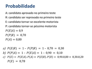 Probabilidade
A: candidato aprovado no primeiro teste
R: candidato ser reprovado no primeiro teste
E: candidato tornar-se excelente motorista
P: candidato tornar-se péssimo motorista
𝑃 𝐸 𝐴 = 0,9
𝑃(𝑃|𝑅) = 0,70
𝑃 𝐴 = 0,80
a) 𝑃(𝐸|𝑅) = 1 – 𝑃(𝑃|𝑅) = 1 – 0,70 = 0,30
b) 𝑃 𝑃 𝐴 = 1 – 𝑃 𝐸 𝐴 = 1 – 0,90 = 0,10
c) 𝑃 𝐸 = 𝑃 𝐸 𝐴 . 𝑃 𝐴 + 𝑃 𝐸 𝑅 . 𝑃 𝑅 = 0,90.0,80 + 0,30.0,20
𝑃(𝐸) = 0,78
 