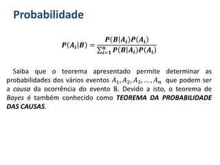 Probabilidade
𝑷 𝑨𝒊 𝑩 =
𝑷 𝑩 𝑨𝒊 𝑷 𝑨𝒊
𝒊=𝟏
𝒏
𝑷 𝑩 𝑨𝒊 𝑷 𝑨𝒊
Saiba que o teorema apresentado permite determinar as
probabilidades dos vários eventos 𝐴1, 𝐴2, 𝐴3, … , 𝐴 𝑛 que podem ser
a causa da ocorrência do evento B. Devido a isto, o teorema de
Bayes é também conhecido como TEOREMA DA PROBABILIDADE
DAS CAUSAS.
 