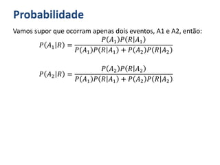Probabilidade
Vamos supor que ocorram apenas dois eventos, A1 e A2, então:
𝑃 𝐴1 𝑅 =
𝑃 𝐴1 𝑃 𝑅 𝐴1
𝑃 𝐴1 𝑃 𝑅 𝐴1 + 𝑃 𝐴2 𝑃 𝑅 𝐴2
𝑃 𝐴2 𝑅 =
𝑃 𝐴2 𝑃 𝑅 𝐴2
𝑃 𝐴1 𝑃 𝑅 𝐴1 + 𝑃 𝐴2 𝑃 𝑅 𝐴2
 
