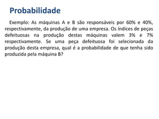 Probabilidade
Exemplo: As máquinas A e B são responsáveis por 60% e 40%,
respectivamente, da produção de uma empresa. Os índices de peças
defeituosas na produção destas máquinas valem 3% e 7%
respectivamente. Se uma peça defeituosa foi selecionada da
produção desta empresa, qual é a probabilidade de que tenha sido
produzida pela máquina B?
 