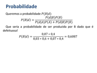 Probabilidade
Queremos a probabilidade 𝑃(𝐵|𝑑)
𝑃 𝐵 𝑑 =
𝑃 𝑑 𝐵 𝑃 𝐵
𝑃(𝑑|𝐴)𝑃 𝐴 + 𝑃 𝑑 𝐵 𝑃(𝐵)
Que seria a probabilidade de ser produzida por B dado que é
defeituosa!
𝑃 𝐵 𝑑 =
0,07 ∗ 0,4
0,03 ∗ 0,6 + 0,07 ∗ 0,4
= 0,6087
 