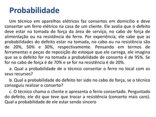 Probabilidade
Um técnico em aparelhos elétricos faz consertos em domicílio e deve
consertar um ferro elétrico na casa de um cliente. Ele avalia que o defeito
deve estar na tomada do força da área de serviço, no cabo de força de
alimentação ou na resistência do ferro. Por experiência, ele sabe que as
probabilidades do defeito estar na tomada, no cabo ou na resistência são
de 20%, 50% e 30%, respectivamente. Pensando em termos de
ferramentas e peças de reposição do estoque que ele carrega, ele imagina
que se o defeito for na tomada a probabilidade de conserto é de 95%. Se
for no cabo de força é de 70% e se for na resistência é de 20%.
a. Qual a probabilidade de o técnico consertar o ferro no local com os
seus recursos?
b. Qual a probabilidade do defeito ter sido no cabo de força, se o técnico
conseguiu realizar o conserto?
c. O técnico chama o cliente e apresenta o ferro consertado. Perguntado
do defeito, ele diz que teve que trocar a resistência (conserto mais caro).
Qual a probabilidade de ele estar sendo sincero
 