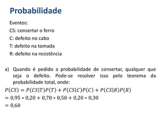 Probabilidade
Eventos:
CS: consertar o ferro
C: defeito no cabo
T: defeito na tomada
R: defeito na resistência
a) Quando é pedido a probabilidade de consertar, qualquer que
seja o defeito. Pode-se resolver isso pelo teorema da
probabilidade total, onde:
𝑃 𝐶𝑆 = 𝑃 𝐶𝑆 𝑇 𝑃 𝑇 + 𝑃 𝐶𝑆 𝐶 𝑃 𝐶 + 𝑃 𝐶𝑆 𝑅 𝑃 𝑅
= 0,95 ∗ 0,20 + 0,70 ∗ 0,50 + 0,20 ∗ 0,30
= 0,60
 