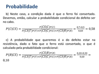 Probabilidade
b) Neste caso, a condição dada é que o ferro foi consertado.
Devemos, então, calcular a probabilidade condicional do defeito ser
no cabo.
𝑃 𝐶 𝐶𝑆 =
𝑃 𝐶𝑆 𝐶 𝑃 𝐶
𝑃 𝐶𝑆 𝑇 𝑃 𝑇 +𝑃 𝐶𝑆 𝐶 𝑃 𝐶 +𝑃 𝐶𝑆 𝑅 𝑃 𝑅
=
0,7∗0,5
0,60
= 0,58
c) A probabilidade que queremos é a do defeito estar na
resistência, dado o fato que o ferro está consertado, o que é
calculado pela probabilidade condicional:
𝑃 𝑅 𝐶𝑆 =
𝑃 𝐶𝑆 𝑅 𝑃 𝑅
𝑃 𝐶𝑆 𝑇 𝑃 𝑇 +𝑃 𝐶𝑆 𝐶 𝑃 𝐶 +𝑃 𝐶𝑆 𝑅 𝑃 𝑅
=
0,20∗0,30
0,60
=
0,10
 