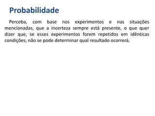 Probabilidade
Perceba, com base nos experimentos e nas situações
mencionadas, que a incerteza sempre está presente, o que quer
dizer que, se esses experimentos forem repetidos em idênticas
condições, não se pode determinar qual resultado ocorrerá.
 