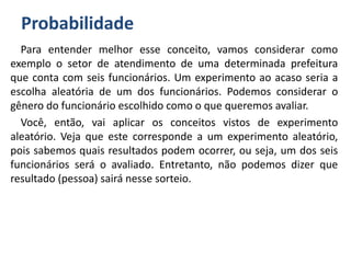 Probabilidade
Para entender melhor esse conceito, vamos considerar como
exemplo o setor de atendimento de uma determinada prefeitura
que conta com seis funcionários. Um experimento ao acaso seria a
escolha aleatória de um dos funcionários. Podemos considerar o
gênero do funcionário escolhido como o que queremos avaliar.
Você, então, vai aplicar os conceitos vistos de experimento
aleatório. Veja que este corresponde a um experimento aleatório,
pois sabemos quais resultados podem ocorrer, ou seja, um dos seis
funcionários será o avaliado. Entretanto, não podemos dizer que
resultado (pessoa) sairá nesse sorteio.
 