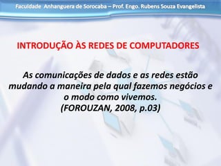 As comunicações de dados e as redes estão
mudando a maneira pela qual fazemos negócios e
o modo como vivemos.
(FOROUZAN, 2008, p.03)
INTRODUÇÃO ÀS REDES DE COMPUTADORES
 