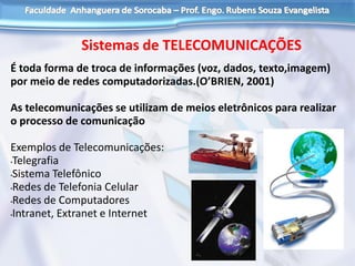 Sistemas de TELECOMUNICAÇÕES
É toda forma de troca de informações (voz, dados, texto,imagem)
por meio de redes computadorizadas.(O’BRIEN, 2001)
As telecomunicações se utilizam de meios eletrônicos para realizar
o processo de comunicação
Exemplos de Telecomunicações:
•Telegrafia
•Sistema Telefônico
•Redes de Telefonia Celular
•Redes de Computadores
•Intranet, Extranet e Internet
 