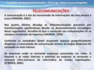 TELECOMUNICAÇÕES
A comunicação é o ato da transmissão de informações de uma pessoa à
outra (FERRARI, 2001)
Nas quatro últimas décadas as Telecomunicações passaram por
transformações significativas, devido ao desenvolvimento tecnológico
desse seguimento. Acredita-se que a revolução nas comunicações só se
compara à invenção da imprensa (DAMSKI, 1995)
Conforme as sociedades foram ocupando espaços geograficamente
dispersos, a necessidade de comunicação através de longas distâncias foi
tornando-se mais intensa
As empresas estão se tornando empresas conectadas em redes. A
Internet e as redes internas e externas na empresa se tornaram a
principal infra-estrutura de informática de muitas organizações.
(O’BRIEN, 2001)
 