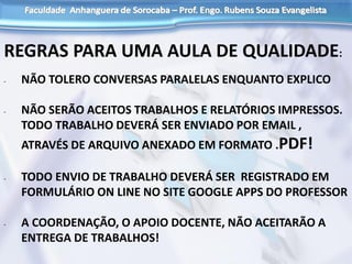 REGRAS PARA UMA AULA DE QUALIDADE:
- NÃO TOLERO CONVERSAS PARALELAS ENQUANTO EXPLICO
- NÃO SERÃO ACEITOS TRABALHOS E RELATÓRIOS IMPRESSOS.
TODO TRABALHO DEVERÁ SER ENVIADO POR EMAIL ,
ATRAVÉS DE ARQUIVO ANEXADO EM FORMATO .PDF!
- TODO ENVIO DE TRABALHO DEVERÁ SER REGISTRADO EM
FORMULÁRIO ON LINE NO SITE GOOGLE APPS DO PROFESSOR
- A COORDENAÇÃO, O APOIO DOCENTE, NÃO ACEITARÃO A
ENTREGA DE TRABALHOS!
 