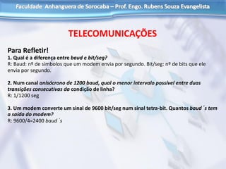 TELECOMUNICAÇÕES
Para Refletir!
1. Qual é a diferença entre baud e bit/seg?
R: Baud: nº de símbolos que um modem envia por segundo. Bit/seg: nº de bits que ele
envia por segundo.
2. Num canal anisócrono de 1200 baud, qual o menor intervalo possível entre duas
transições consecutivas da condição de linha?
R: 1/1200 seg
3. Um modem converte um sinal de 9600 bit/seg num sinal tetra-bit. Quantos baud´s tem
a saída do modem?
R: 9600/4=2400 baud´s
 